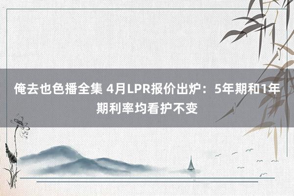 俺去也色播全集 4月LPR报价出炉：5年期和1年期利率均看护不变