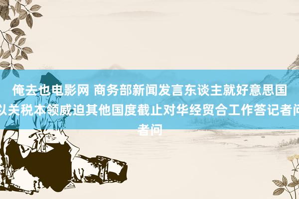 俺去也电影网 商务部新闻发言东谈主就好意思国以关税本领威迫其他国度截止对华经贸合工作答记者问
