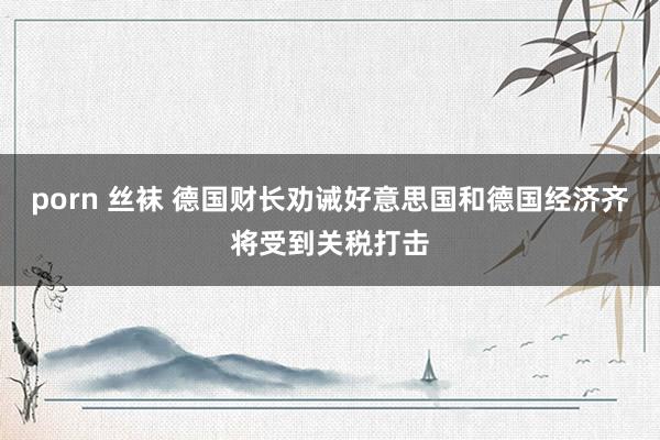porn 丝袜 德国财长劝诫好意思国和德国经济齐将受到关税打击