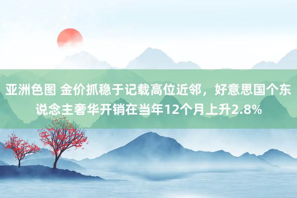 亚洲色图 金价抓稳于记载高位近邻，好意思国个东说念主奢华开销在当年12个月上升2.8%