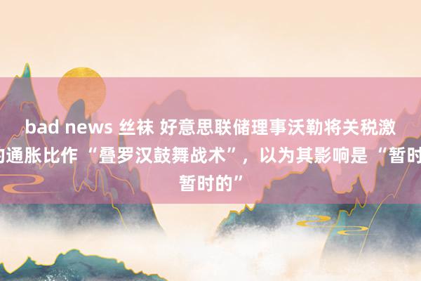 bad news 丝袜 好意思联储理事沃勒将关税激勉的通胀比作 “叠罗汉鼓舞战术”，以为其影响是 “暂时的”