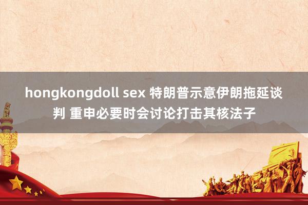 hongkongdoll sex 特朗普示意伊朗拖延谈判 重申必要时会讨论打击其核法子