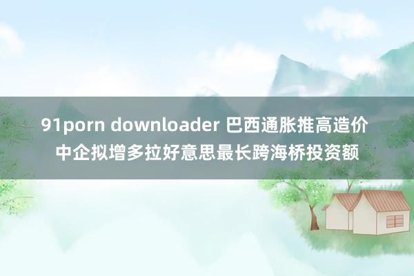 91porn downloader 巴西通胀推高造价 中企拟增多拉好意思最长跨海桥投资额