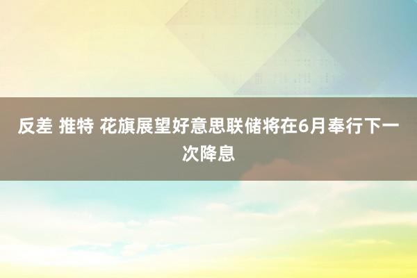 反差 推特 花旗展望好意思联储将在6月奉行下一次降息
