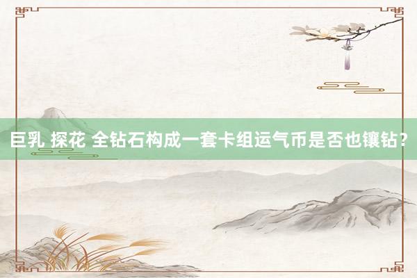 巨乳 探花 全钻石构成一套卡组运气币是否也镶钻？