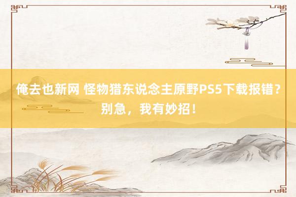 俺去也新网 怪物猎东说念主原野PS5下载报错？别急，我有妙招！