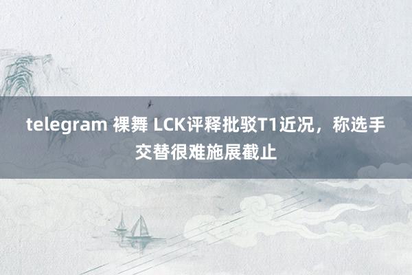 telegram 裸舞 LCK评释批驳T1近况，称选手交替很难施展截止