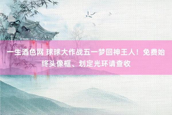一生酒色网 球球大作战五一梦回神王人！免费始终头像框、划定光环请查收
