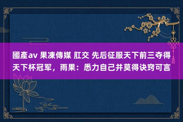 國產av 果凍傳媒 肛交 先后征服天下前三夺得天下杯冠军，雨果：悉力自己并莫得诀窍可言