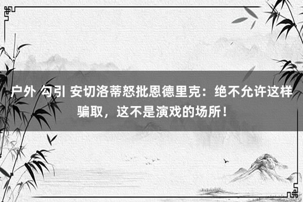 户外 勾引 安切洛蒂怒批恩德里克：绝不允许这样骗取，这不是演戏的场所！