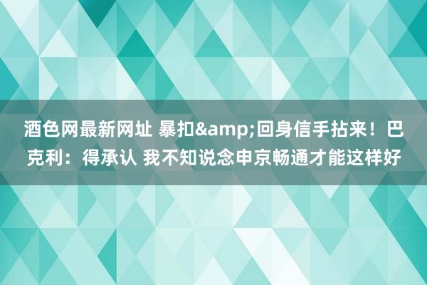 酒色网最新网址 暴扣&回身信手拈来！巴克利：得承认 我不知说念申京畅通才能这样好
