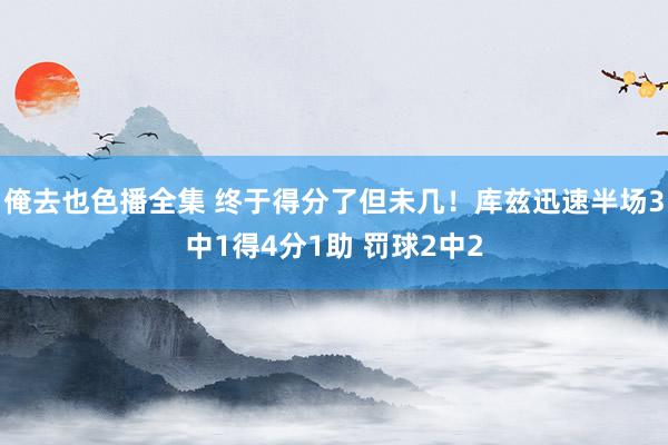 俺去也色播全集 终于得分了但未几！库兹迅速半场3中1得4分1助 罚球2中2