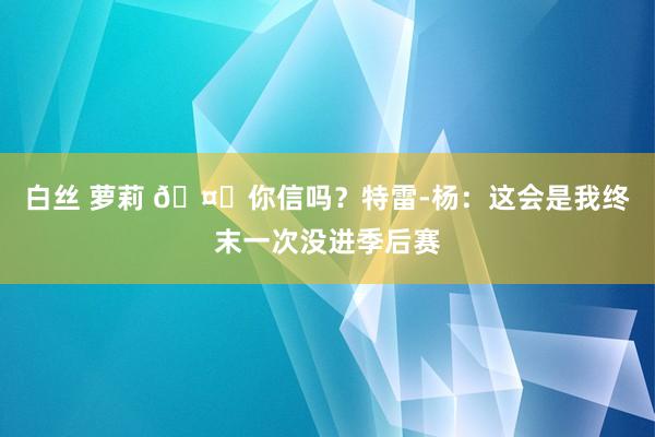 白丝 萝莉 🤔你信吗？特雷-杨：这会是我终末一次没进季后赛