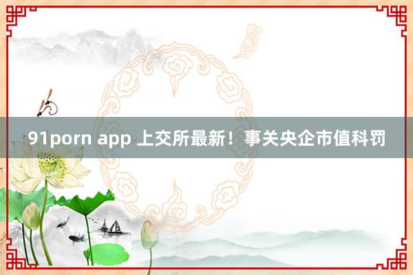 91porn app 上交所最新！事关央企市值科罚