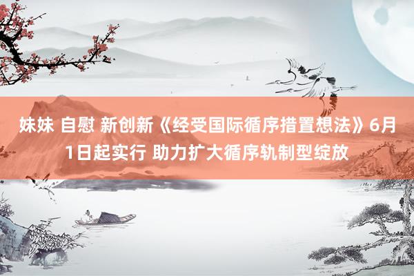 妹妹 自慰 新创新《经受国际循序措置想法》6月1日起实行 助力扩大循序轨制型绽放