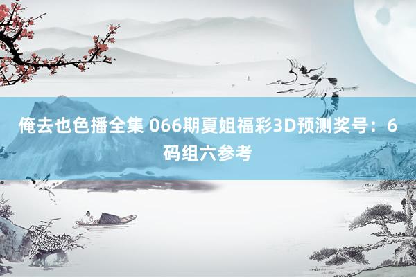 俺去也色播全集 066期夏姐福彩3D预测奖号：6码组六参考