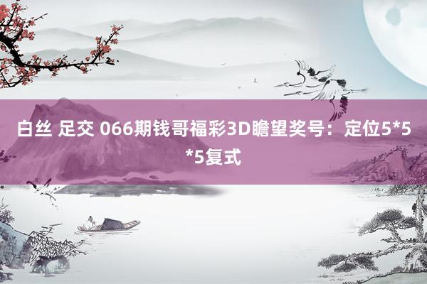 白丝 足交 066期钱哥福彩3D瞻望奖号：定位5*5*5复式