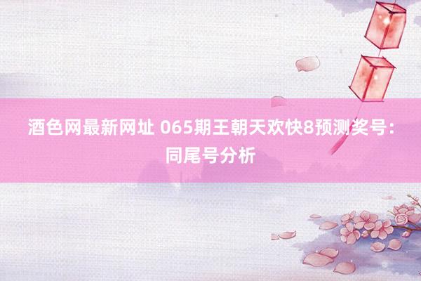 酒色网最新网址 065期王朝天欢快8预测奖号：同尾号分析