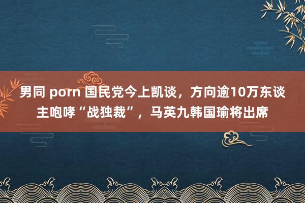 男同 porn 国民党今上凯谈，方向逾10万东谈主咆哮“战独裁”，马英九韩国瑜将出席