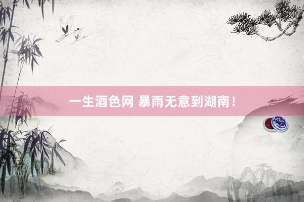 一生酒色网 暴雨无意到湖南！