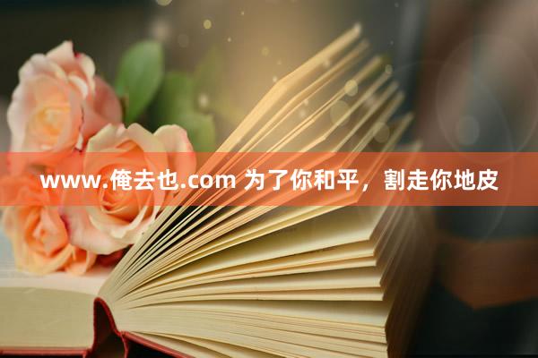 www.俺去也.com 为了你和平，割走你地皮