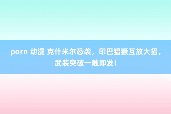 porn 动漫 克什米尔恐袭，印巴猖獗互放大招，武装突破一触即发！