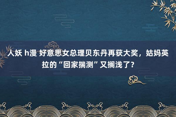 人妖 h漫 好意思女总理贝东丹再获大奖，姑妈英拉的“回家揣测”又搁浅了？