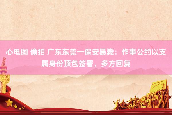 心电图 偷拍 广东东莞一保安暴毙：作事公约以支属身份顶包签署，多方回复