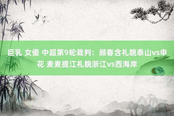 巨乳 女優 中超第9轮裁判：顾春含礼貌泰山vs申花 麦麦提江礼貌浙江vs西海岸