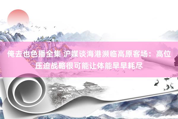俺去也色播全集 沪媒谈海港濒临高原客场：高位压迫战略很可能让体能早早耗尽